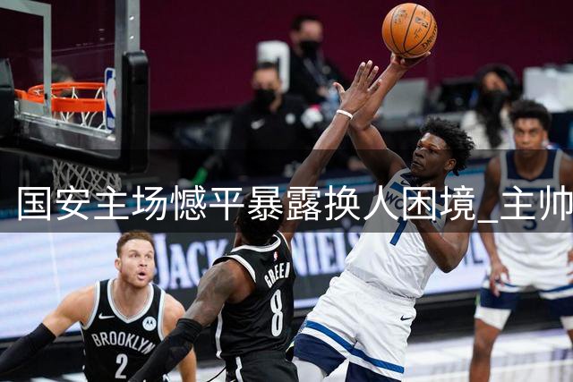 国安主场憾平暴露换人困境 主帅临场调整引争议