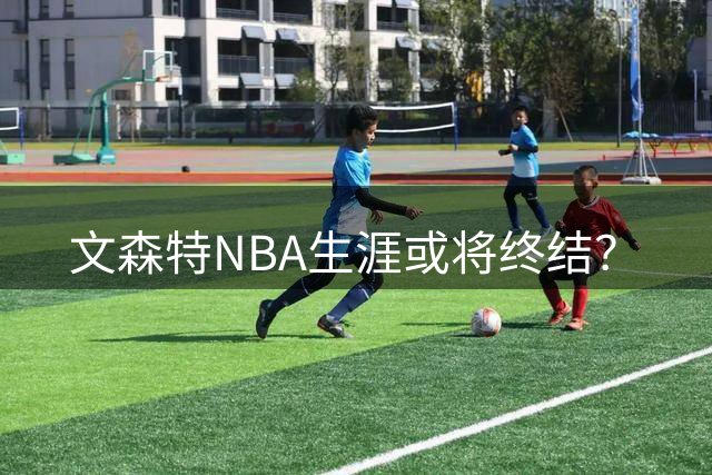 文森特NBA生涯或将终结？