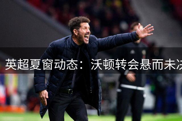 英超夏窗动态：沃顿转会悬而未决 枪手曾有意放走斯凯利