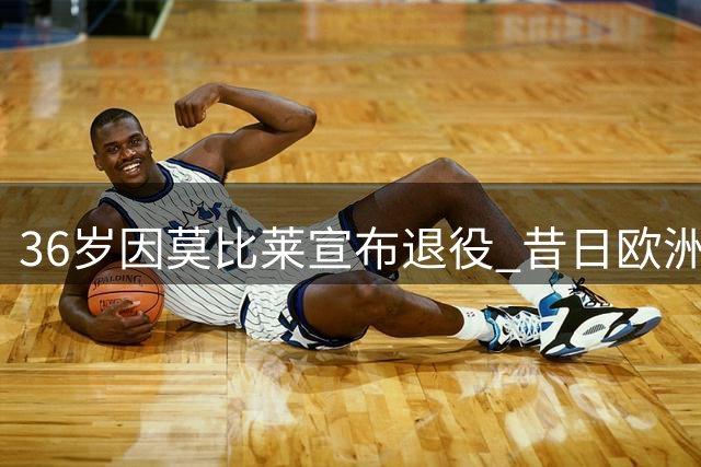 36岁因莫比莱宣布退役 昔日欧洲金靴准备当教练