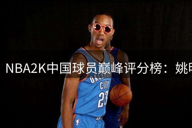 NBA2K中国球员巅峰评分榜：姚明94登顶杨瀚森70现役最高